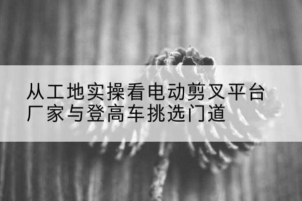 息烽电动剪叉升降平台厂家-从工地实操看电动剪叉平台厂家与登高车挑选门道