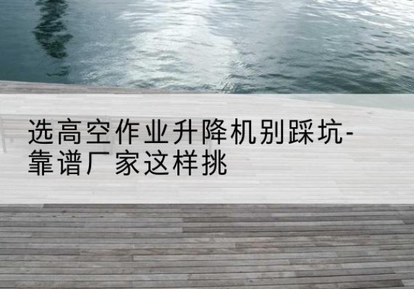 息烽剪叉式升降机厂家-选高空作业升降机别踩坑-靠谱厂家这样挑