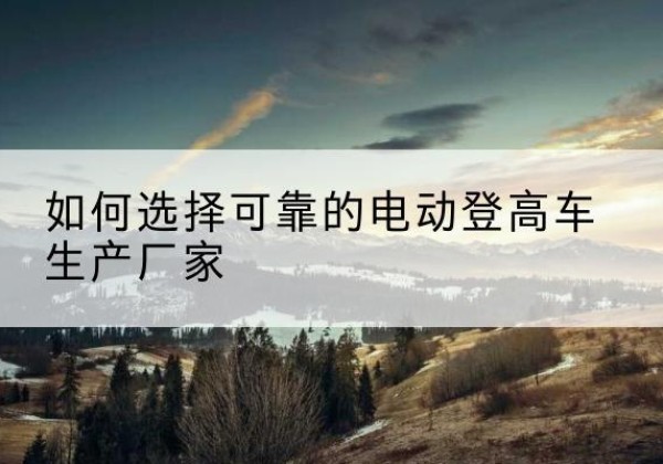 息烽电动登高车厂家-如何选择可靠的电动登高车生产厂家