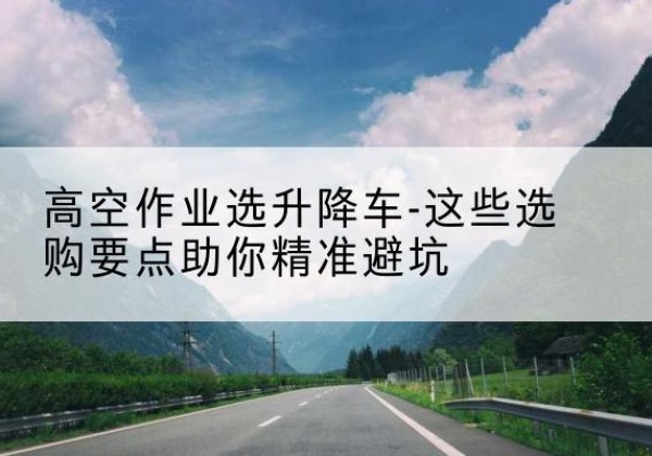 息烽升降车厂家-高空作业选升降车-这些选购要点助你*避坑