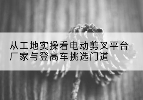 息烽电动剪叉升降平台厂家-从工地实操看电动剪叉平台厂家与登高车挑选门道